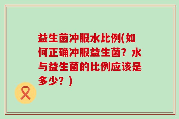 益生菌冲服水比例(如何正确冲服益生菌?水与益生菌的比例应该是多少?) 益生菌冲服水比例(如何正确冲服益生菌?水与益生菌的比例应该是多少?)