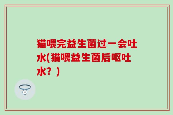 猫喂完益生菌过一会吐水(猫喂益生菌后呕吐水？)