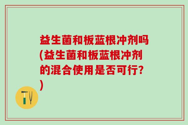 益生菌和板蓝根冲剂吗(益生菌和板蓝根冲剂的混合使用是否可行？)