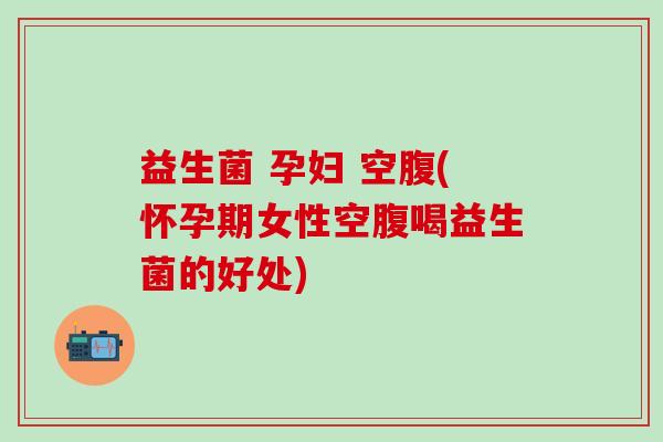 益生菌 孕妇 空腹(怀孕期女性空腹喝益生菌的好处)