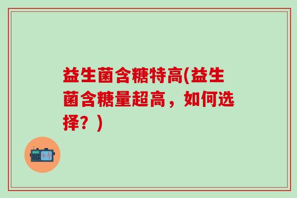 益生菌含糖特高(益生菌含糖量超高，如何选择？)