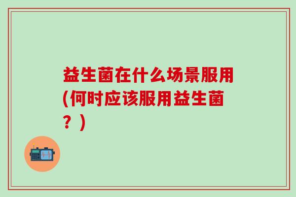 益生菌在什么场景服用(何时应该服用益生菌？)
