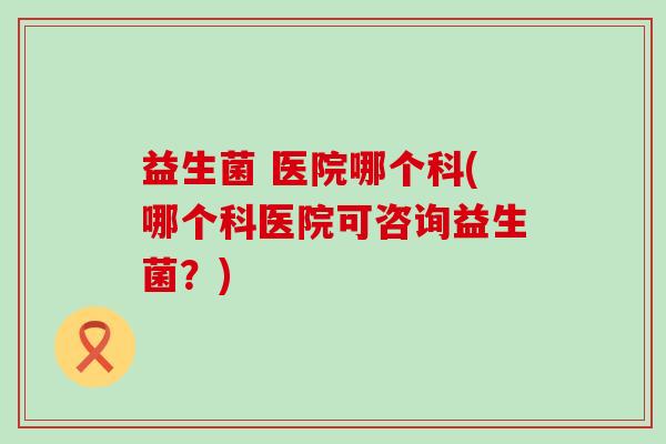 益生菌 医院哪个科(哪个科医院可咨询益生菌？)