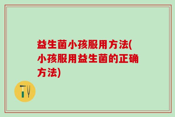 益生菌小孩服用方法(小孩服用益生菌的正确方法)