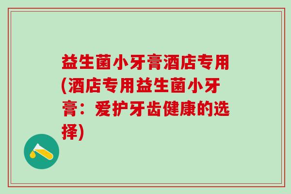 益生菌小牙膏酒店专用(酒店专用益生菌小牙膏:爱护牙齿健康的选择) 益生菌小牙膏酒店专用(酒店专用益生菌小牙膏:爱护牙齿健康的选择)