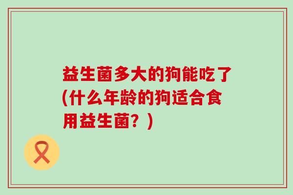 益生菌多大的狗能吃了(什么年龄的狗适合食用益生菌?) 益生菌多大的狗能吃了(什么年龄的狗适合食用益生菌?)