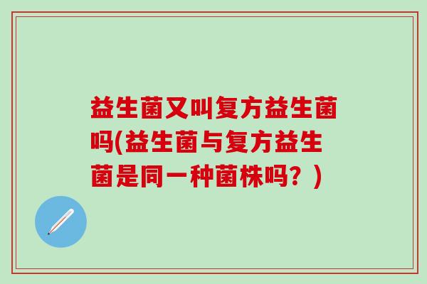 益生菌又叫复方益生菌吗(益生菌与复方益生菌是同一种菌株吗？)