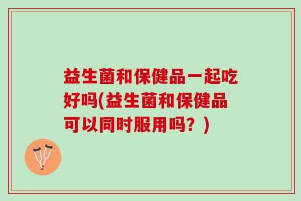 益生菌和保健品一起吃好吗(益生菌和保健品可以同时服用吗？)