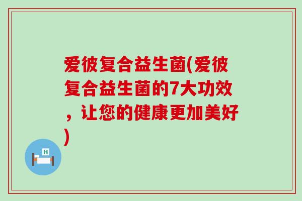 爱彼复合益生菌(爱彼复合益生菌的7大功效，让您的健康更加美好)