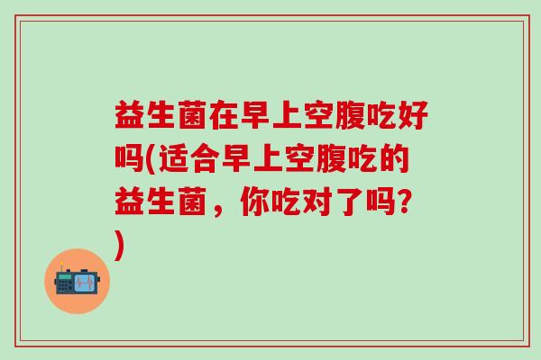 益生菌在早上空腹吃好吗(适合早上空腹吃的益生菌，你吃对了吗？)