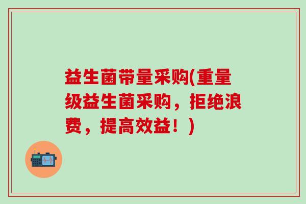 益生菌带量采购(重量级益生菌采购，拒绝浪费，提高效益！)