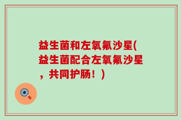 益生菌和左氧氟沙星(益生菌配合左氧氟沙星，共同护肠！)
