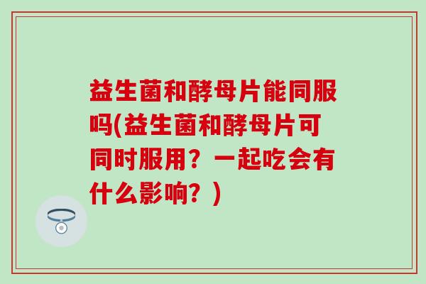 益生菌和酵母片能同服吗(益生菌和酵母片可同时服用?一起吃会有什么影响?) 益生菌和酵母片能同服吗(益生菌和酵母片可同时服用?一起吃会有什么影响?)