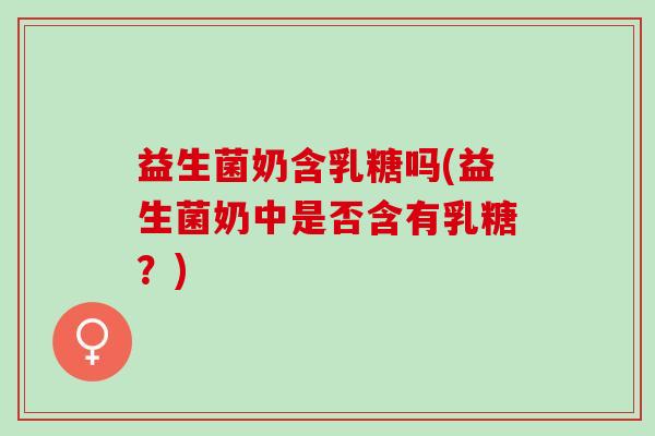 益生菌奶含乳糖吗(益生菌奶中是否含有乳糖？)