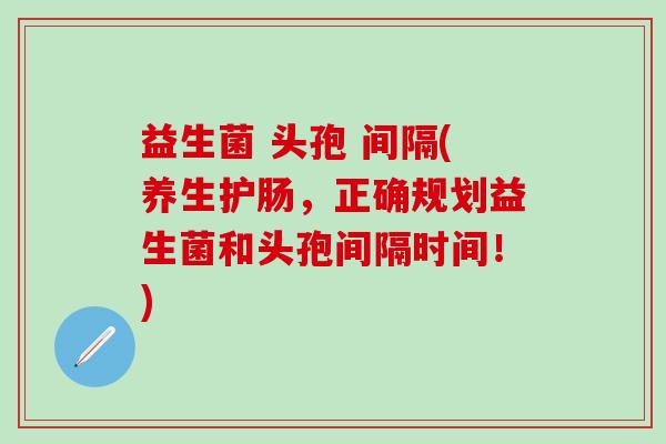 益生菌 头孢 间隔(养生护肠，正确规划益生菌和头孢间隔时间！)