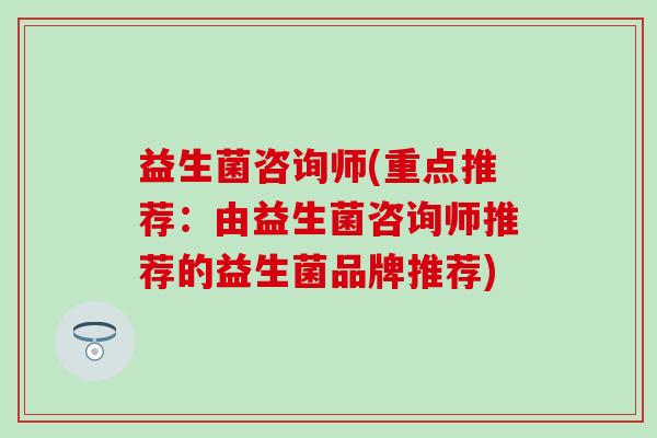 益生菌咨询师(重点推荐:由益生菌咨询师推荐的益生菌品牌推荐) 益生菌咨询师(重点推荐:由益生菌咨询师推荐的益生菌品牌推荐)