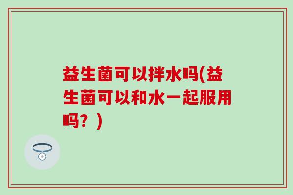 益生菌可以拌水吗(益生菌可以和水一起服用吗?) 益生菌可以拌水吗(益生菌可以和水一起服用吗?)