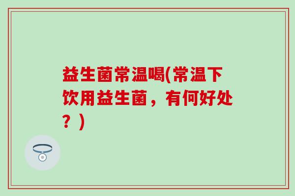 益生菌常温喝(常温下饮用益生菌，有何好处？)