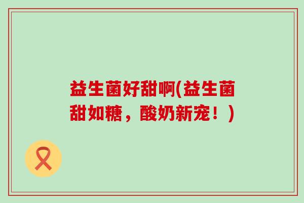 益生菌好甜啊(益生菌甜如糖,酸奶新宠!) 益生菌好甜啊(益生菌甜如糖,酸奶新宠!)