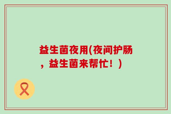 益生菌夜用(夜间护肠,益生菌来帮忙!) 益生菌夜用(夜间护肠,益生菌来帮忙!)