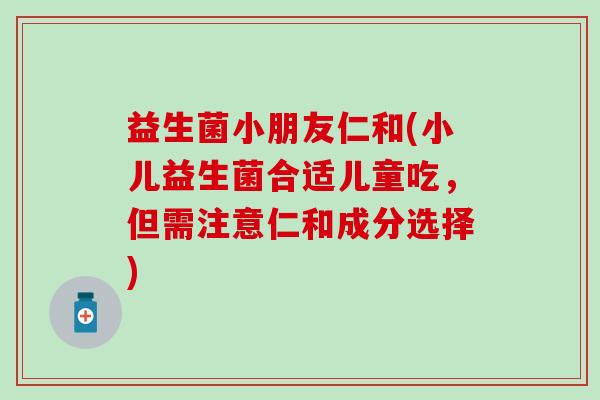益生菌小朋友仁和(小儿益生菌合适儿童吃，但需注意仁和成分选择)