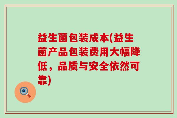 益生菌包装成本(益生菌产品包装费用大幅降低，品质与安全依然可靠)