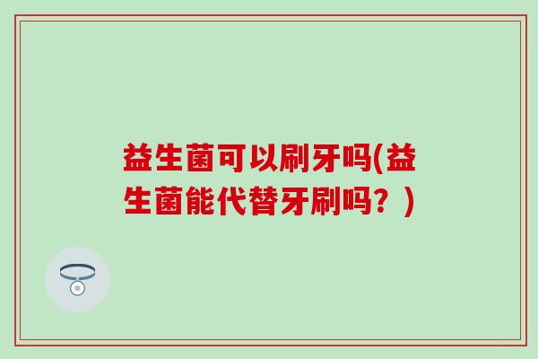 益生菌可以刷牙吗(益生菌能代替牙刷吗?) 益生菌可以刷牙吗(益生菌能代替牙刷吗?)