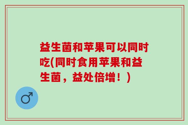 益生菌和苹果可以同时吃(同时食用苹果和益生菌，益处倍增！)