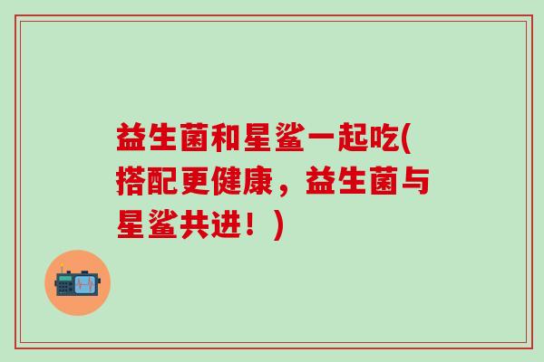 益生菌和星鲨一起吃(搭配更健康，益生菌与星鲨共进！)