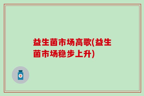 益生菌市场高歌(益生菌市场稳步上升) 益生菌市场高歌(益生菌市场稳步上升)