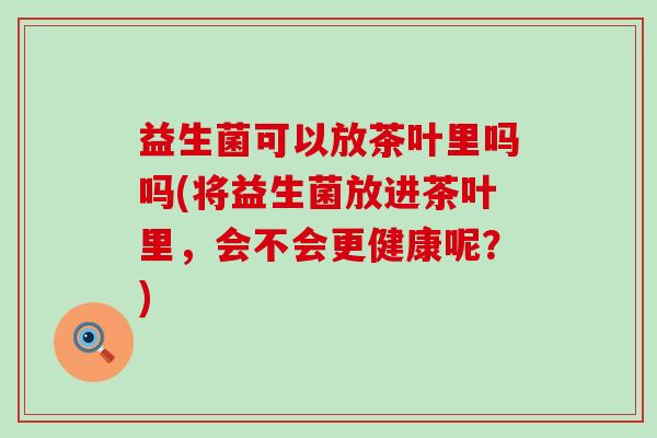 益生菌可以放茶叶里吗吗(将益生菌放进茶叶里，会不会更健康呢？)