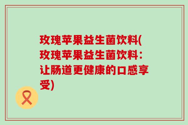 玫瑰苹果益生菌饮料(玫瑰苹果益生菌饮料：让肠道更健康的口感享受)