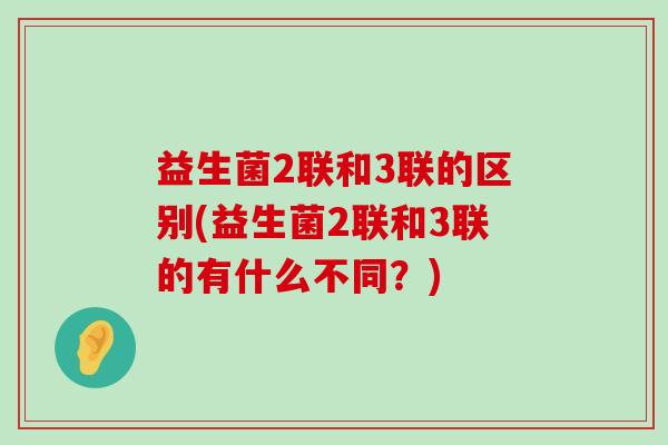 益生菌2联和3联的区别(益生菌2联和3联的有什么不同？)