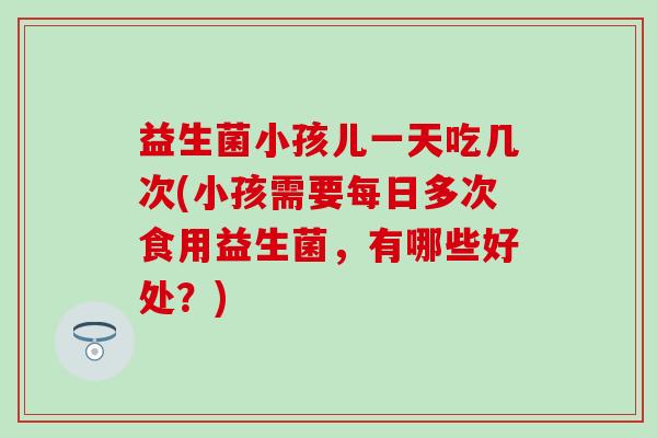 益生菌小孩儿一天吃几次(小孩需要每日多次食用益生菌，有哪些好处？)