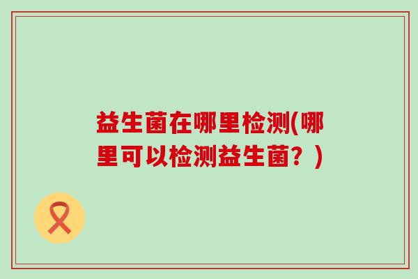 益生菌在哪里检测(哪里可以检测益生菌？)