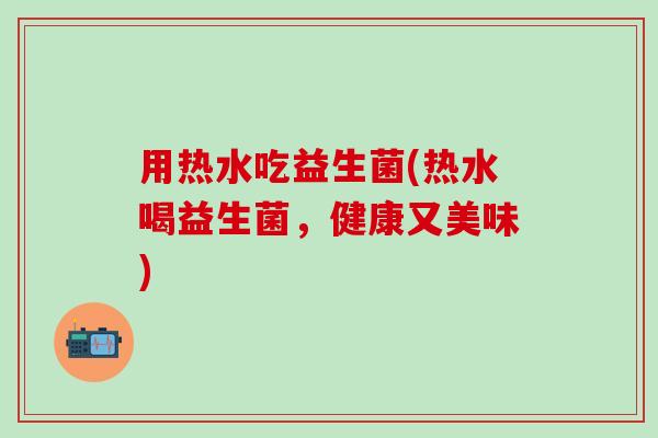 用热水吃益生菌(热水喝益生菌，健康又美味)