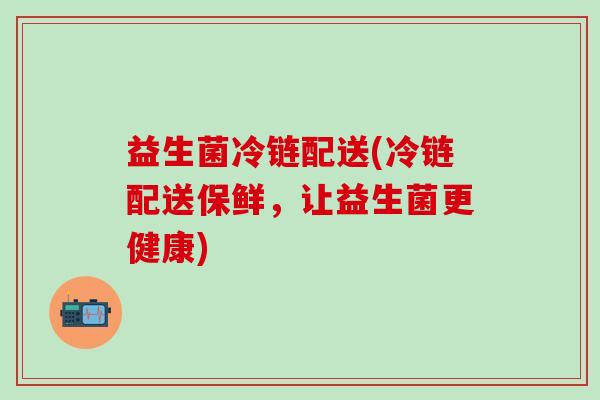 益生菌冷链配送(冷链配送保鲜，让益生菌更健康)