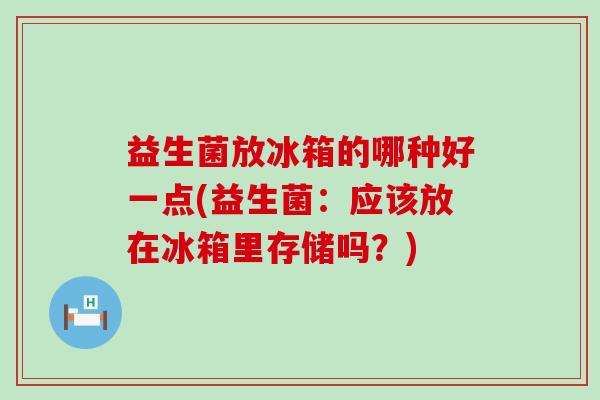益生菌放冰箱的哪种好一点(益生菌：应该放在冰箱里存储吗？)