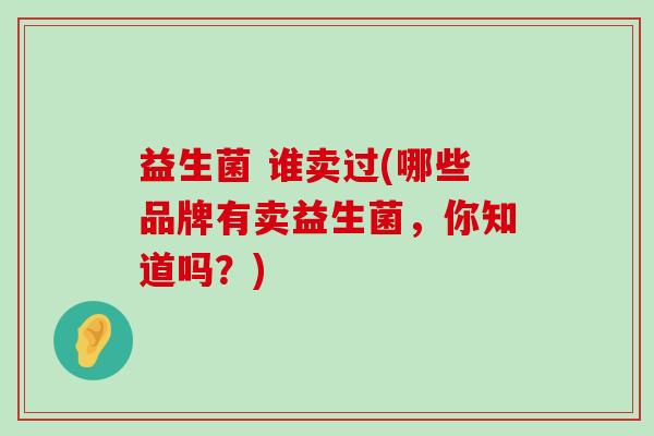 益生菌 谁卖过(哪些品牌有卖益生菌,你知道吗?) 益生菌 谁卖过(哪些品牌有卖益生菌,你知道吗?)