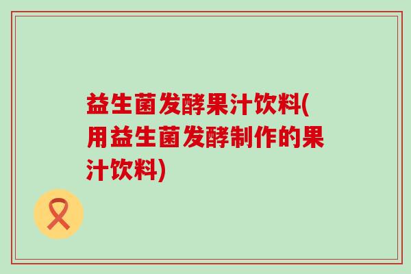 益生菌发酵果汁饮料(用益生菌发酵制作的果汁饮料)