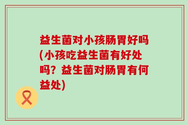 益生菌对小孩肠胃好吗(小孩吃益生菌有好处吗？益生菌对肠胃有何益处)