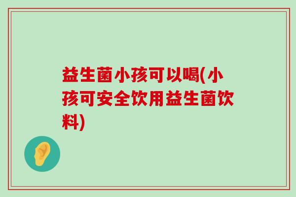 益生菌小孩可以喝(小孩可安全饮用益生菌饮料)