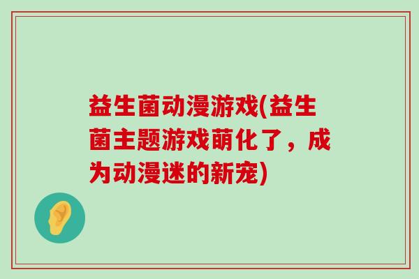 益生菌动漫游戏(益生菌主题游戏萌化了,成为动漫迷的新宠) 益生菌动漫游戏(益生菌主题游戏萌化了,成为动漫迷的新宠)