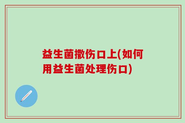 益生菌撒伤口上(如何用益生菌处理伤口)