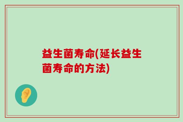 益生菌寿命(延长益生菌寿命的方法) 益生菌寿命(延长益生菌寿命的方法)