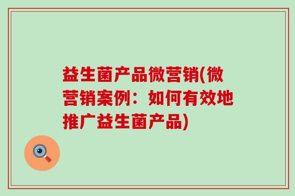 益生菌产品微营销(微营销案例:如何有效地推广益生菌产品) 益生菌产品微营销(微营销案例:如何有效地推广益生菌产品)