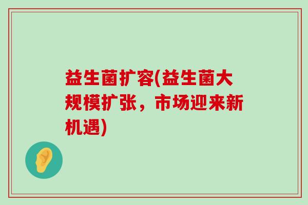 益生菌扩容(益生菌大规模扩张,市场迎来新机遇) 益生菌扩容(益生菌大规模扩张,市场迎来新机遇)