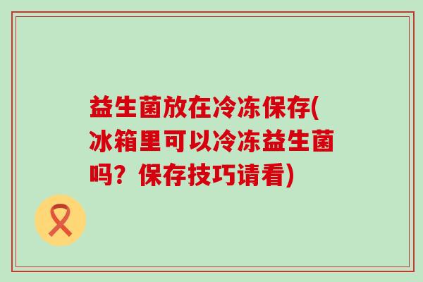 益生菌放在冷冻保存(冰箱里可以冷冻益生菌吗？保存技巧请看)