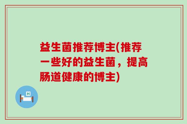 益生菌推荐博主(推荐一些好的益生菌,提高肠道健康的博主) 益生菌推荐博主(推荐一些好的益生菌,提高肠道健康的博主)