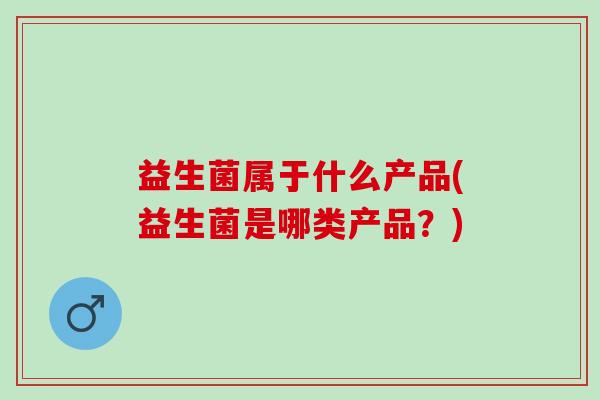 益生菌属于什么产品(益生菌是哪类产品?) 益生菌属于什么产品(益生菌是哪类产品?)
